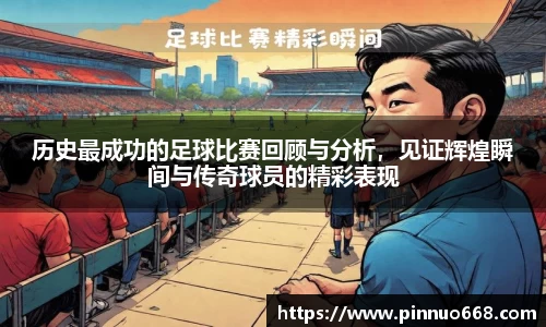 历史最成功的足球比赛回顾与分析，见证辉煌瞬间与传奇球员的精彩表现