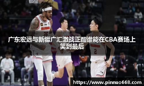 广东宏远与新疆广汇激战正酣谁能在CBA赛场上笑到最后